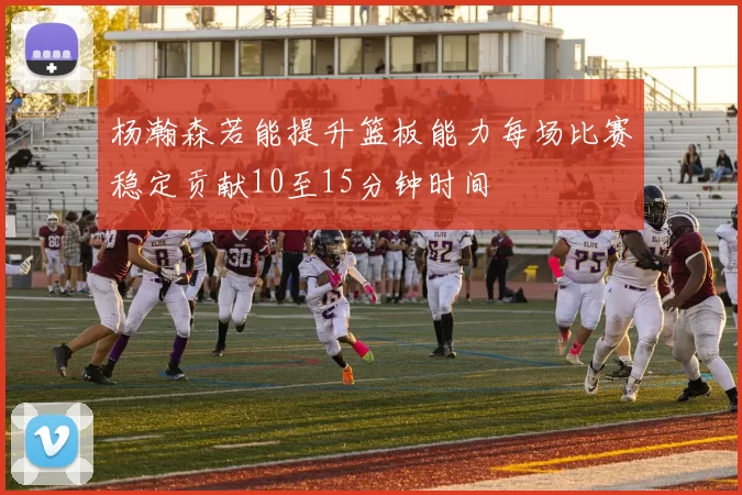 杨瀚森若能提升篮板能力每场比赛稳定贡献10至15分钟时间