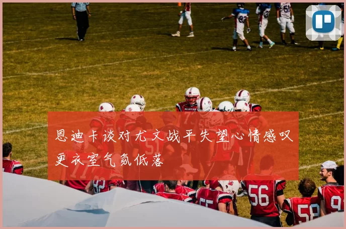 恩迪卡谈对尤文战平失望心情感叹更衣室气氛低落