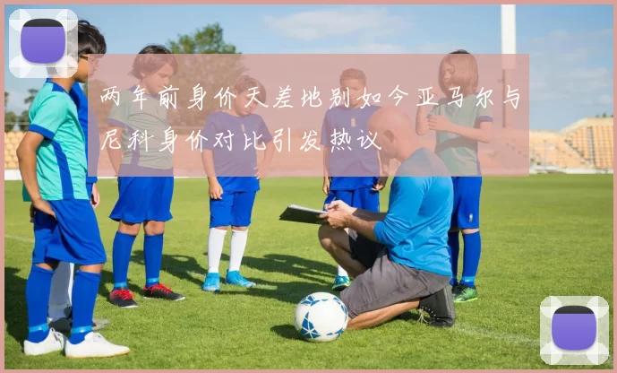 两年前身价天差地别如今亚马尔与尼科身价对比引发热议
