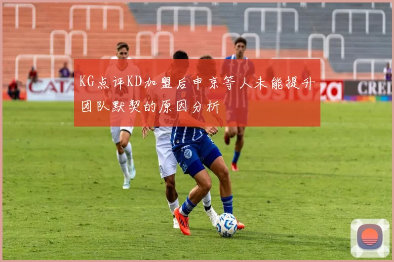 KG点评KD加盟后申京等人未能提升团队默契的原因分析