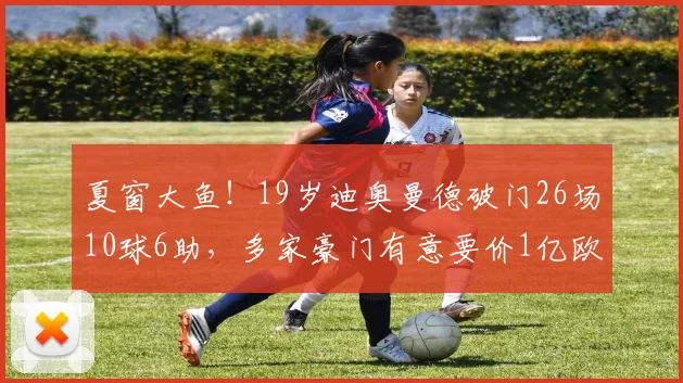 夏窗大鱼！19岁迪奥曼德破门26场10球6助，多家豪门有意要价1亿欧