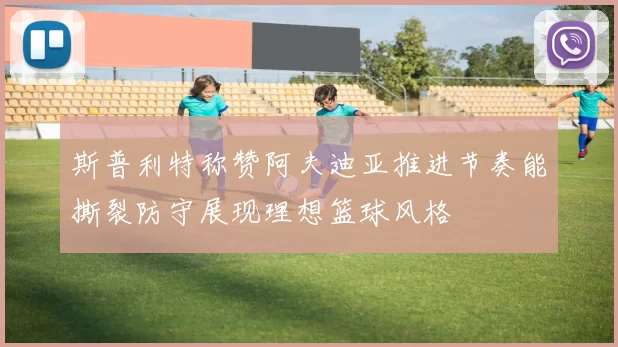 斯普利特称赞阿夫迪亚推进节奏能撕裂防守展现理想篮球风格