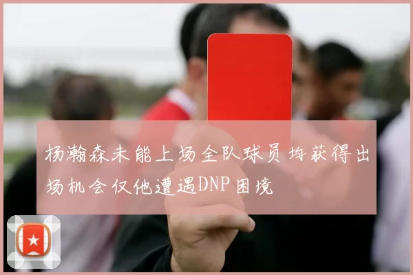 杨瀚森未能上场全队球员均获得出场机会仅他遭遇DNP困境