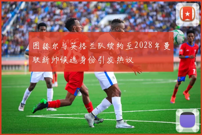 图赫尔与英格兰队续约至2028年曼联新帅候选身份引发热议