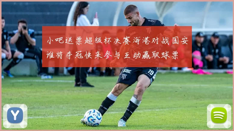 小吧送票超级杯决赛海港对战国安谁将夺冠快来参与互动赢取球票