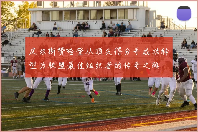 皮尔斯赞哈登从顶尖得分手成功转型为联盟最佳组织者的传奇之路