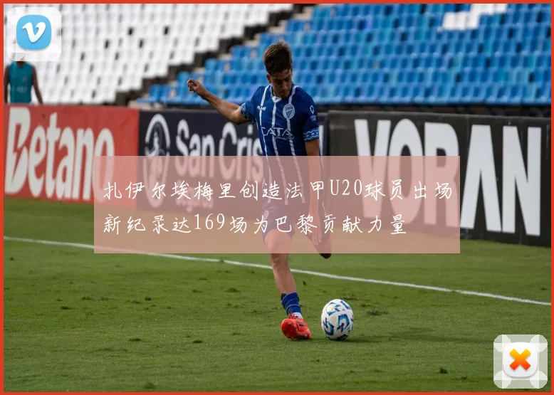扎伊尔埃梅里创造法甲U20球员出场新纪录达169场为巴黎贡献力量