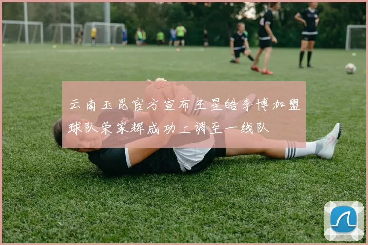 云南玉昆官方宣布王星皓李博加盟球队荣家辉成功上调至一线队