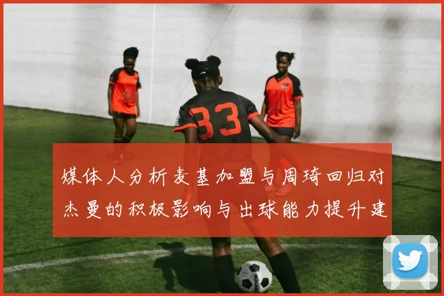 媒体人分析麦基加盟与周琦回归对杰曼的积极影响与出球能力提升建议
