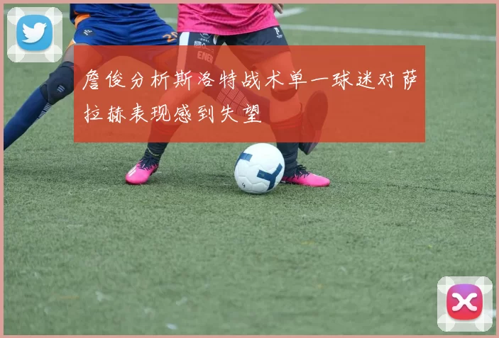 詹俊分析斯洛特战术单一球迷对萨拉赫表现感到失望