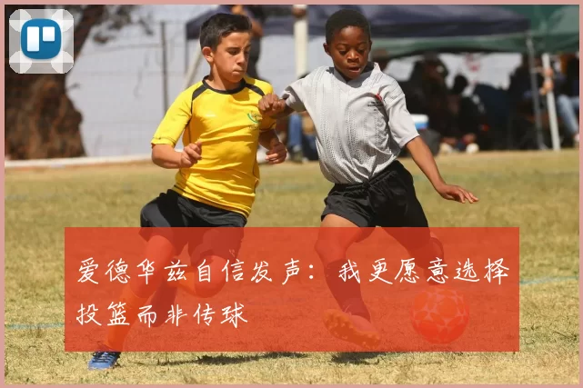 爱德华兹自信发声：我更愿意选择投篮而非传球