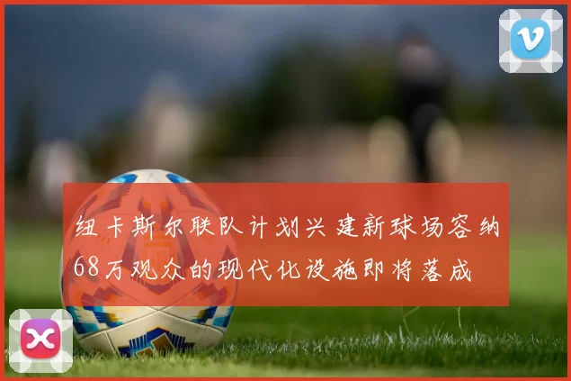 纽卡斯尔联队计划兴建新球场容纳68万观众的现代化设施即将落成