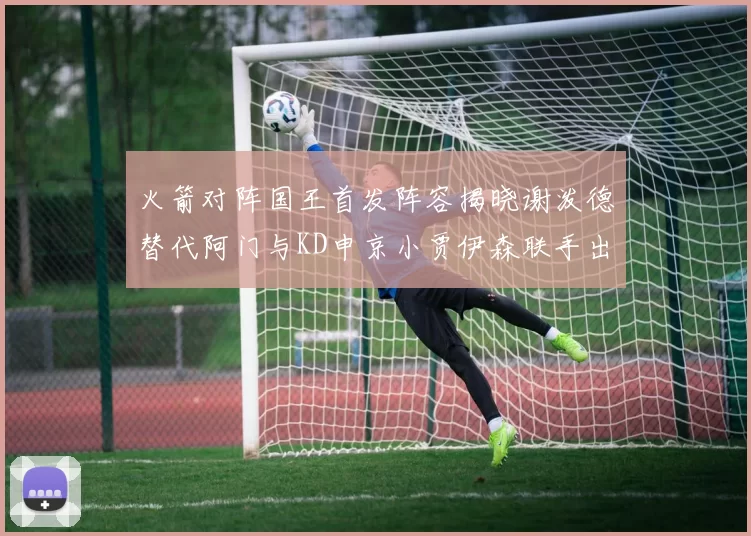 火箭对阵国王首发阵容揭晓谢泼德替代阿门与KD申京小贾伊森联手出战