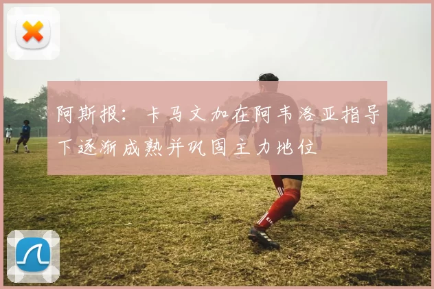 阿斯报：卡马文加在阿韦洛亚指导下逐渐成熟并巩固主力地位