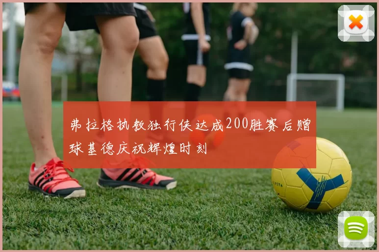 弗拉格执教独行侠达成200胜赛后赠球基德庆祝辉煌时刻