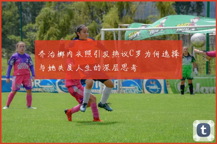 乔治娜内衣照引发热议C罗为何选择与她共度人生的深层思考