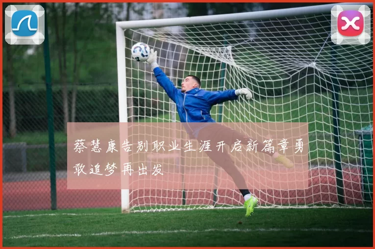 蔡慧康告别职业生涯开启新篇章勇敢追梦再出发