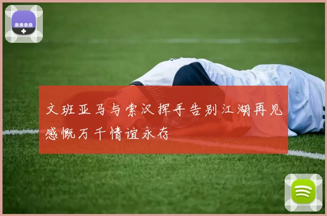 文班亚马与索汉挥手告别江湖再见感慨万千情谊永存
