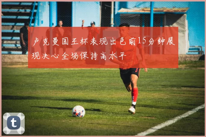 卢克曼国王杯表现出色前15分钟展现决心全场保持高水平