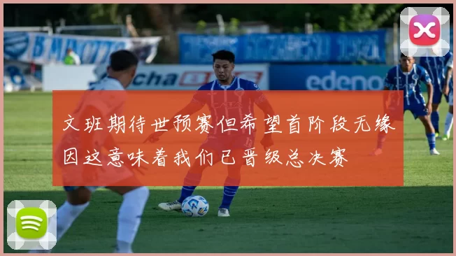 文班期待世预赛但希望首阶段无缘因这意味着我们已晋级总决赛