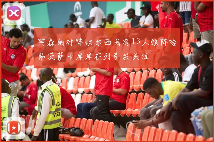 阿森纳对阵切尔西或有13人缺阵哈弗茨萨卡库库在列引发关注