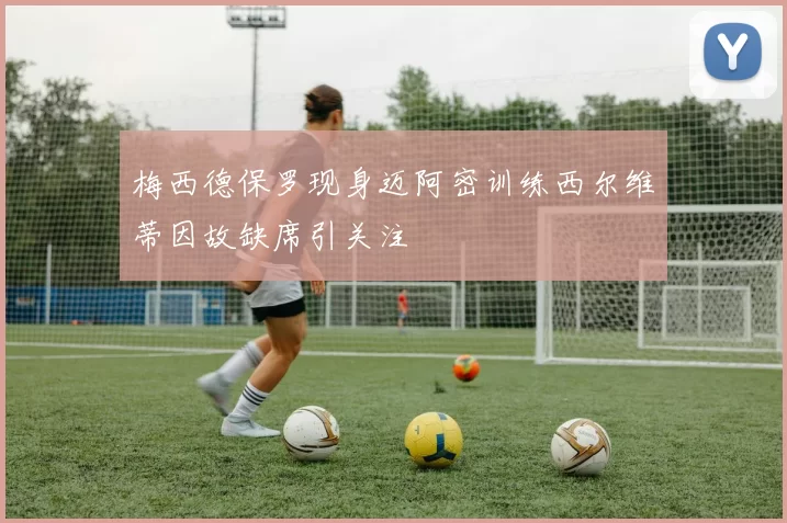 梅西德保罗现身迈阿密训练西尔维蒂因故缺席引关注